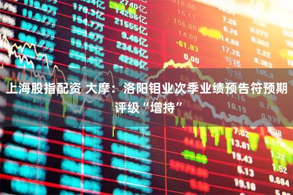 上海股指配资 大摩：洛阳钼业次季业绩预告符预期 评级“增持”
