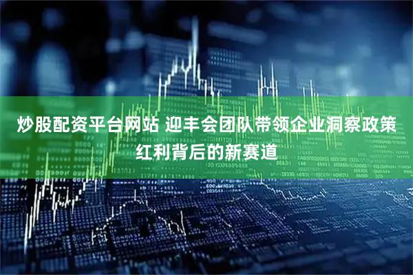 炒股配资平台网站 迎丰会团队带领企业洞察政策红利背后的新赛道