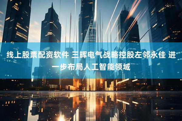 线上股票配资软件 三晖电气战略控股左邻永佳 进一步布局人工智能领域