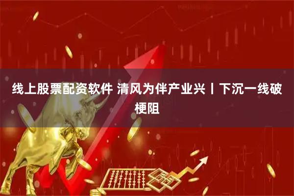 线上股票配资软件 清风为伴产业兴丨下沉一线破梗阻