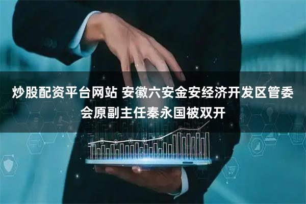炒股配资平台网站 安徽六安金安经济开发区管委会原副主任秦永国被双开