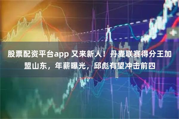 股票配资平台app 又来新人！丹麦联赛得分王加盟山东，年薪曝光，邱彪有望冲击前四