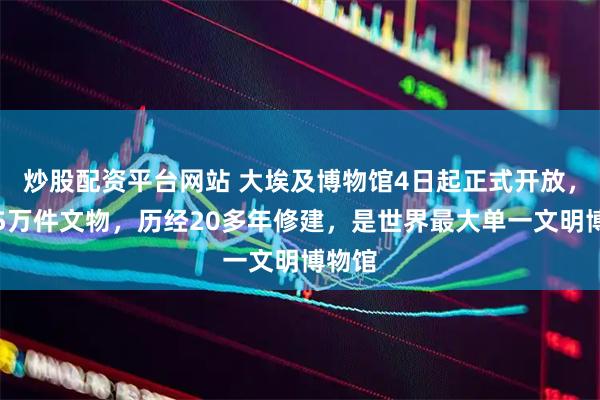 炒股配资平台网站 大埃及博物馆4日起正式开放，展陈5万件文物，历经20多年修建，是世界最大单一文明博物馆