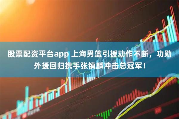 股票配资平台app 上海男篮引援动作不断，功勋外援回归携手张镇麟冲击总冠军！