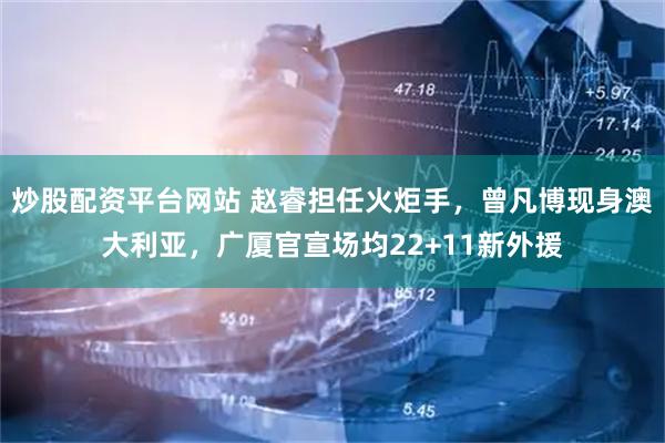 炒股配资平台网站 赵睿担任火炬手，曾凡博现身澳大利亚，广厦官宣场均22+11新外援
