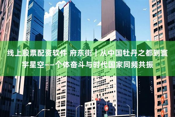 线上股票配资软件 府东街｜从中国牡丹之都到寰宇星空——个体奋斗与时代国家同频共振