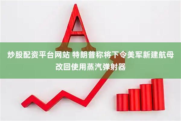 炒股配资平台网站 特朗普称将下令美军新建航母改回使用蒸汽弹射器