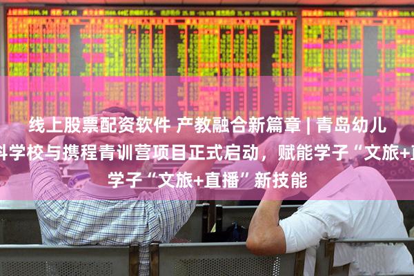 线上股票配资软件 产教融合新篇章 | 青岛幼儿师范高等专科学校与携程青训营项目正式启动，赋能学子“文旅+直播”新技能