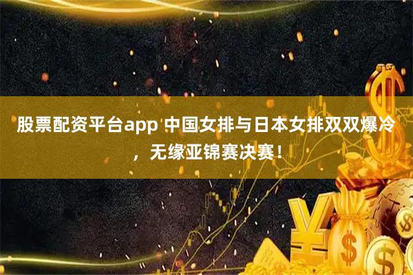 股票配资平台app 中国女排与日本女排双双爆冷，无缘亚锦赛决赛！