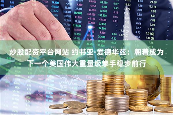 炒股配资平台网站 约书亚·爱德华兹：朝着成为下一个美国伟大重量级拳手稳步前行