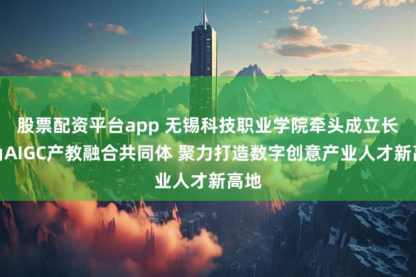 股票配资平台app 无锡科技职业学院牵头成立长三角AIGC产教融合共同体 聚力打造数字创意产业人才新高地