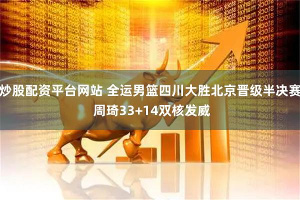 炒股配资平台网站 全运男篮四川大胜北京晋级半决赛 周琦33+14双核发威