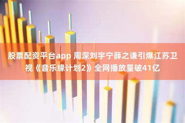 股票配资平台app 周深刘宇宁薛之谦引爆江苏卫视《音乐缘计划2》全网播放量破41亿