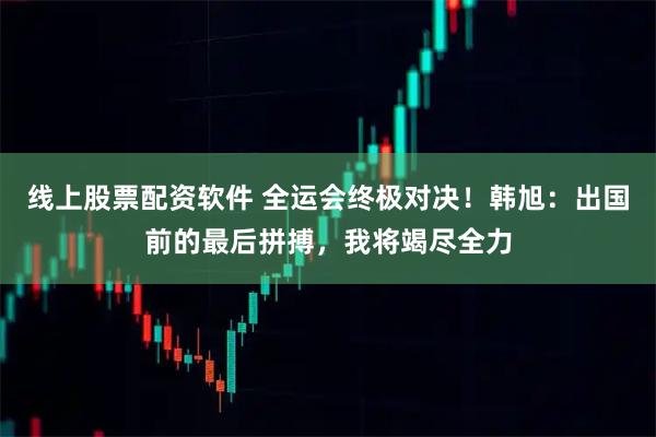 线上股票配资软件 全运会终极对决！韩旭：出国前的最后拼搏，我将竭尽全力