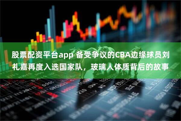 股票配资平台app 备受争议的CBA边缘球员刘礼嘉再度入选国家队，玻璃人体质背后的故事