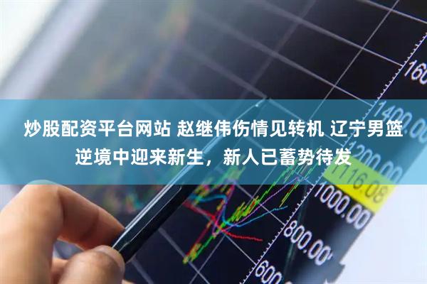 炒股配资平台网站 赵继伟伤情见转机 辽宁男篮逆境中迎来新生，新人已蓄势待发