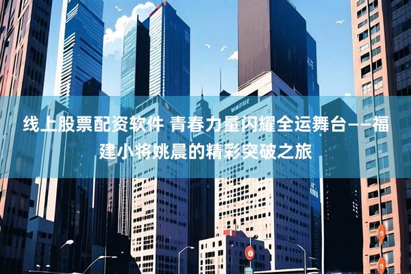 线上股票配资软件 青春力量闪耀全运舞台——福建小将姚晨的精彩突破之旅