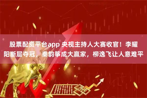 股票配资平台app 央视主持人大赛收官！李耀阳断层夺冠，秦韵筝成大赢家，柳逸飞让人意难平