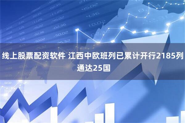线上股票配资软件 江西中欧班列已累计开行2185列 通达25国
