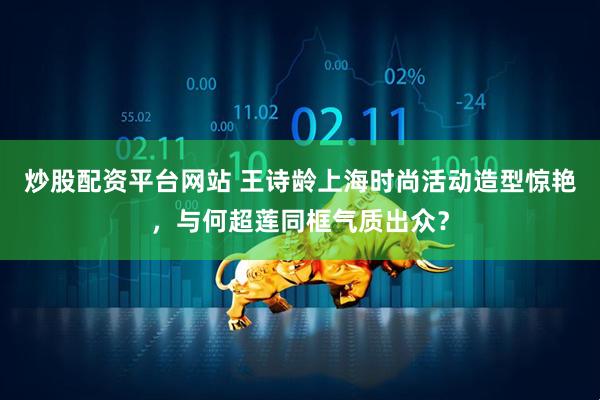 炒股配资平台网站 王诗龄上海时尚活动造型惊艳，与何超莲同框气质出众？