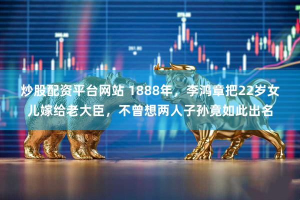 炒股配资平台网站 1888年，李鸿章把22岁女儿嫁给老大臣，不曾想两人子孙竟如此出名