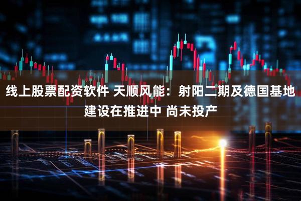 线上股票配资软件 天顺风能：射阳二期及德国基地建设在推进中 尚未投产