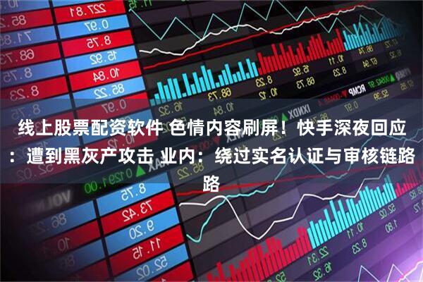 线上股票配资软件 色情内容刷屏！快手深夜回应：遭到黑灰产攻击 业内：绕过实名认证与审核链路