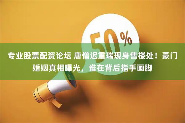 专业股票配资论坛 唐僧迟重瑞现身售楼处！豪门婚姻真相曝光，谁在背后指手画脚