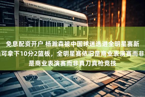 免息配资开户 杨瀚森被中国球迷选进全明星赛新秀组，表现尚可拿下10分2篮板，全明星赛依旧是商业表演赛而非真刀真枪竞技