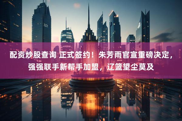 配资炒股查询 正式签约！朱芳雨官宣重磅决定，强强联手新帮手加盟，辽篮望尘莫及