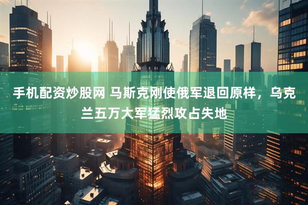 手机配资炒股网 马斯克刚使俄军退回原样，乌克兰五万大军猛烈攻占失地