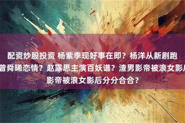 配资炒股投资 杨紫李现好事在即？杨洋从新剧跑路了？白鹿曾舜晞恋情？赵露思主演百妖谱？渣男影帝被浪女影后分分合合？