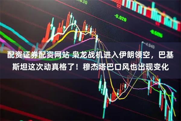 配资证券配资网站 枭龙战机进入伊朗领空，巴基斯坦这次动真格了！穆杰塔巴口风也出现变化