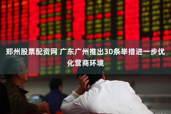 郑州股票配资网 广东广州推出30条举措进一步优化营商环境