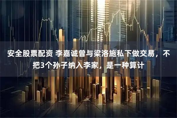 安全股票配资 李嘉诚曾与梁洛施私下做交易，不把3个孙子纳入李家，是一种算计