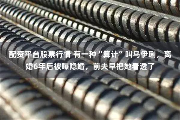 配资平台股票行情 有一种“算计”叫马伊琍，离婚6年后被曝隐婚，前夫早把她看透了