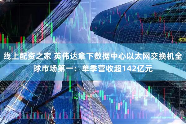 线上配资之家 英伟达拿下数据中心以太网交换机全球市场第一：单季营收超142亿元