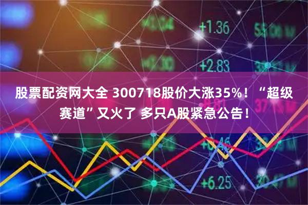 股票配资网大全 300718股价大涨35%！“超级赛道”又火了 多只A股紧急公告！