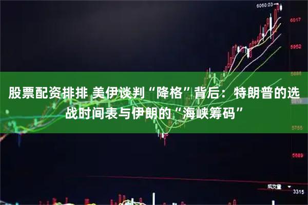 股票配资排排 美伊谈判“降格”背后：特朗普的选战时间表与伊朗的“海峡筹码”