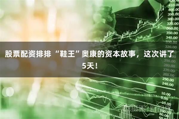 股票配资排排 “鞋王”奥康的资本故事，这次讲了5天！