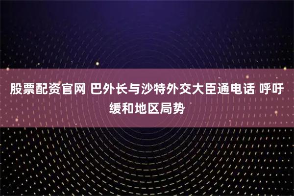 股票配资官网 巴外长与沙特外交大臣通电话 呼吁缓和地区局势
