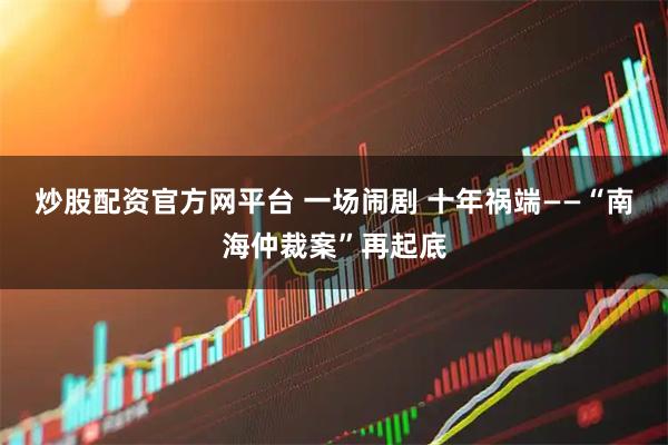炒股配资官方网平台 一场闹剧 十年祸端——“南海仲裁案”再起底