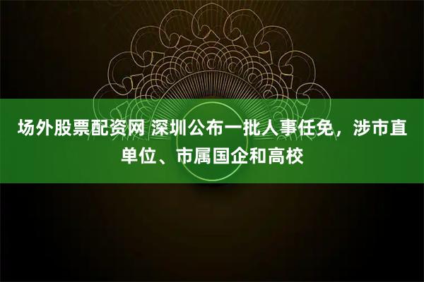 场外股票配资网 深圳公布一批人事任免，涉市直单位、市属国企和高校
