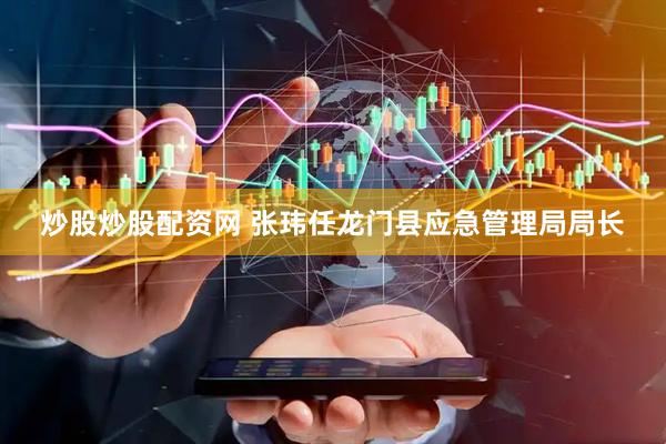 炒股炒股配资网 张玮任龙门县应急管理局局长
