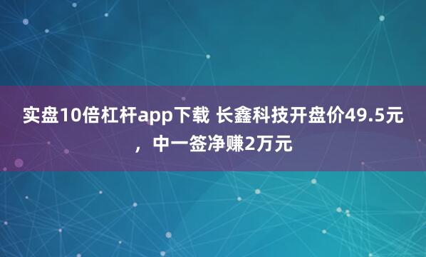 实盘10倍杠杆app下载 长鑫科技开盘价49.5元，中一签净赚2万元