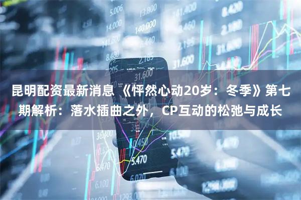 昆明配资最新消息 《怦然心动20岁：冬季》第七期解析：落水插曲之外，CP互动的松弛与成长